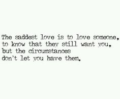 the saddest love is to love someone, to know that they still want you, but the circumstances don't let you have them