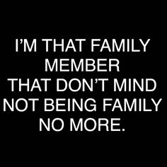 i'm that family member that don't mind not being family no more