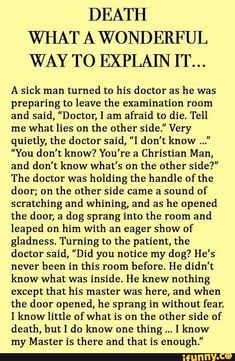 DEATH WHAT A WONDERFUL WAY TO EXPLAIN IT... A sick man turned to his doctor as he was preparing to leave the examination room and said, "Doctor, I am afraid to die. Tell me what lies on the other side." Very quietly, the doctor said, “I don't know ..." ”You don't know? You're a Christian Man, and don't know what's on the other side?" The doctor was holding the handle of the door; on the other side came a sound of scratching and whining, and as he opened the door, a dag sprang into the room and Ann Landers, Dear Abby, Collateral Beauty, Aging Quotes, After Life, Inspirational Prayers, A Poem, Lesson Quotes