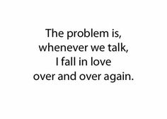 the problem is, whenever we talk, i fall in love over and over again