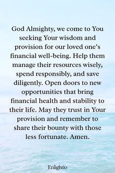 Prayer for a Loved One (for Financial Stability): God Almighty, we come to You seeking Your wisdom and provision for our loved one’s financial well-being. Help them manage their resources wisely, spend responsibly, and save diligently. Open doors to new opportunities that bring financial health and stability to their life. May they trust in Your provision and remember to share their bounty with those less fortunate. Amen.