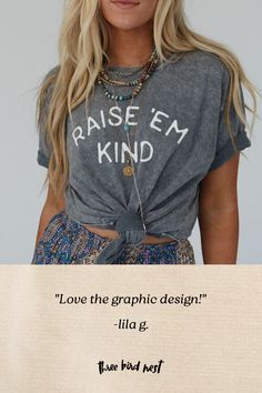 Everyone needs their go - to graphic tee and the Raise Em Kind Graphic Tee is it! It will quickly become your go - to statement graphic tee with all of your boho bottoms! Comfortable, mineral - washed, tee shirt fabric Relaxed and loose tee shirt silhouette Classic crew neckline and loose short sleeves So cute "Raise Em Kind" center graphic Pair with: Dora Low Back Seamless Bralette, Drift Along Frayed Maxi Skirt and Fireside Flair Handwoven Boho Bag. *Due to lighting and differences in monitors Trendy Stonewashed T-shirt For Summer, Stonewashed Graphic Tee For Spring, Spring Stonewashed Graphic Tee, Inspirational Graphic Print Tops For Summer, Inspirational Cotton Tops For Summer, Inspirational Cotton Summer Tops, Inspirational Graphic Print Summer Tops, Free-spirited Cotton Tops With Graphic Print, Free-spirited Cotton Top With Graphic Print