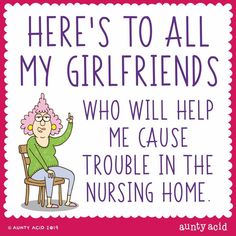 there's to all my girlfriendss who will help me cause trouble in the nursing home