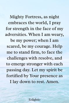 Evening Prayer for Today (Strength in Adversity): Mighty Fortress, as night embraces the world, I pray for strength in the face of my adversities. When I am weary, be my power; when I am scared, be my courage. Help me to stand firm, to face the challenges with resolve, and to emerge stronger with each passing day. Let my spirit be fortified by Your presence as I lay down to rest. Amen.