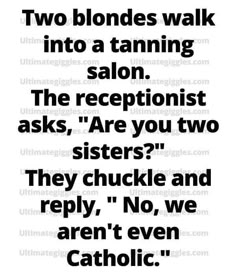 two blondes walk into a tanning salon the receptionist asks, are you two sisters? they chuckle and repy, no, even aren't even catholic