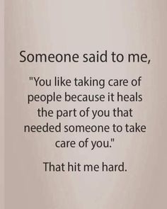 someone said to me, you like taking care of people because it heals the part of you that need someone to take care of you