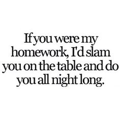 a black and white photo with the words if you were my homework, i'd slam you on the table and do you all night long