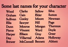 Text:  Some Last Names for Characters.
Sallow, Elder, Moore, Hill, Morgan, Ward, Gray, Adams, Bennett, Wood, Graham, Sullivan, Harper, Day, Brewer, Silva, Sutton, Newman, Page, Thornton, Doyle, Greer, Holloway, Abbott, Monroe, Vincent, Ellison, Villarreal, McConnell, Sawyer, Dunn, Pierce, Cain, Conley, Ellis, Clarke Good Surnames For Characters, Fictional Last Name Ideas, List Of Names For Characters, Cute Last Names For Characters, Character Names Last Name, Writing Prompts Names, List Of Last Names For Characters, Town Names For Books, Book Name Ideas Writing