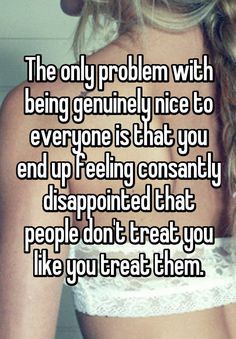 the only problem with being genuine nice to everyone is that you end up feeling constantly disappitated that people don't treat you like you like you