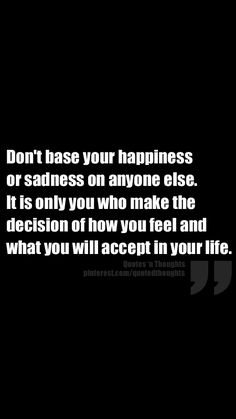 Don't base your happiness or sadness on anyone else.  It is only you who make the decision of how you feel and what you will accept in your life. Don't Make Decisions When Angry, Love Is A Feeling Not A Decision, No One Person Should Be Responsible For Your Happiness, Sometimes You Have To Make A Decision, Made The Right Decision Quote, Love Me Quotes, Lessons Learned, Encouragement Quotes