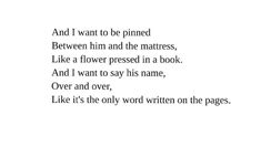 a poem written in black and white with the words'i want to be primed between him and the mattresses, like a flower pressed in a book