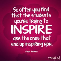 some kind of quote that says so often you find that the students you're trying to inspire are the ones that end up inserting you