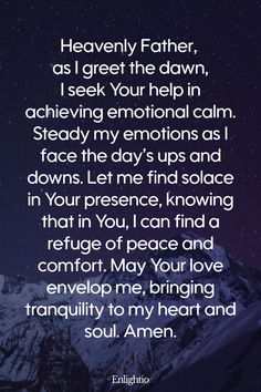 Prayer for the Morning (for Emotional Calm): Heavenly Father, as I greet the dawn, I seek Your help in achieving emotional calm. Steady my emotions as I face the day’s ups and downs. Let me find solace in Your presence, knowing that in You, I can find a refuge of peace and comfort. May Your love envelop me, bringing tranquility to my heart and soul. Amen.