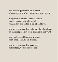 you were supposed to be the man who caught me after tossing me into the air
but you turned into the first person to ever make me understand what it felt like to fall & land head first.
you were supposed to help me place bandages on the scrapes I got from playing in the yard
but you keep adding new wounds each time I think I am healed.
you were supposed to save me but instead, you sacrificed me Father Wounds Quotes, Unsupportive Father Quotes, Father Absent Quotes, Only Daughter Quotes Dads, Fathers Who Abandon Daughters, Quotes About Horrible Fathers, Father Abandonment Quotes Daughters, Disappointing Father Quotes, Losing Relationship With Parents Quotes