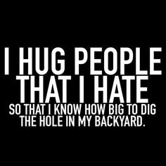 i hug people that i hate so that i know how big to dig the hole in my backyard