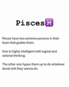 pisces have two extreme persons in their brain that guides them one is highly intelligent with logicical and national thinking