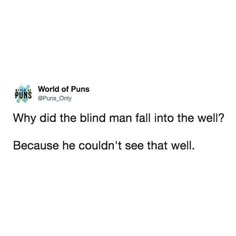 the words are written in black and white, which reads world of puns why did the blind man fail into the well? because he couldn't see that