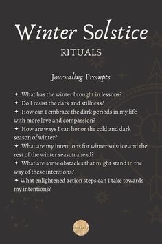 Journaling Prompts
✦  What has the winter brought in lessons? 
✦  Do I resist the dark and stillness? 
✦  How can I embrace the dark periods in my life with more love and compassion? 
✦  How are ways I can honor the cold and dark season of winter? 
✦  What are my intentions for winter solstice and the rest of the winter season ahead? 
✦  What are some obstacles that might stand in the way of these intentions? 
✦ What enlightened action steps can I take towards my intentions? Solstice Journal Prompts, Winter Solstice Shadow Work, Winter Solstice Journal, Winter Solstice Poems For Kids, Winter Solstice Reflection Questions, Merry Yule Winter Solstice, Winter Solstice Spiritual Meaning, Winter Rest Quotes, Winter Solstice 2023