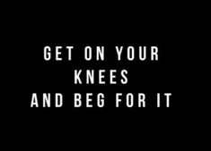 the words get on your knees and beg for it are in white letters against a black background