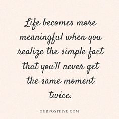 a quote that says life becomes more meaningful when you really have the simple fact that you'll never get the same moment twice