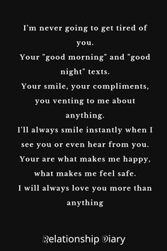 I'm never going to get tired of you. Your "good morning" and "good night" texts.

Your smile, your compliments, you venting to me about anything.

I'll always smile instantly when I see you or even hear from you. Your are what makes me happy, what makes me feel safe.

I will always love you more than anything. I See The Good In You Quotes, What Makes Me Happy, Love Quotes For Him Romantic, Sweet Love Quotes, When I See You, New Relationship Quotes, Always Smile, Feel Safe, Relationship Status