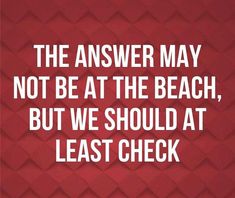 the answer may not be at the beach, but we should at least check