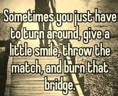 someones you just have to turn around give a little smile, throw the match, and burn that bridge