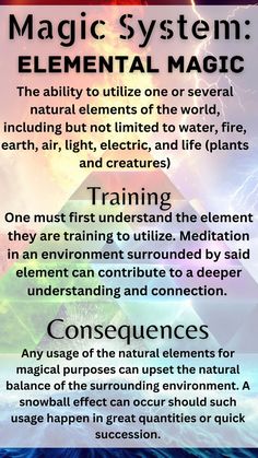 Magic system elemental magic is the ability to utilize one or several elements of the world, including but not limited to water, fire, earth, air, light, electric, and life (plants and creatures). Training involves having one first understand the element one is training to utilize. Meditation in an environment surrounded by said element can contribute to a deeper connection. Consequences can arrive from any usage of the elements as it can upset the natural balance. The effect can snowball. Learn Magic, Types Of Magic, Magic System