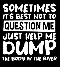 some times it's best not to question me just help me dump the body in the river