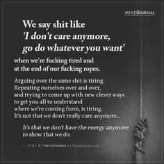 We say shit like ‘I don’t care anymore, go do whatever you want when we’re fucking tired and at the end of our fucking ropes. Arguing over the same shit is tiring. Repeating ourselves over and over, and trying to come up with new clever ways to get you all to understand where we’re coming from, is tiring. It’s not that we don’t really care anymore… It’s that we don’t have the energy anymore to show that we do. — CICI B I The Crimsonkiss I Care To Much Quotes Feelings, If I Want It I Get It Quotes, Dont Know Who You Are Anymore Quotes, Its Not That I Dont Care, Why Do I Keep Trying Quotes, Feeling Like A Nobody Quotes, Can’t Take Anymore Quotes, I Dont Fit In Quotes, Why Care Quotes