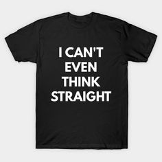 i can't even think straight white text on a black shirt that says, i can't even think straight