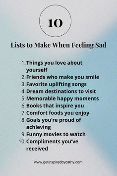 10 Lists to make when feeling sad is a way to lift you up when you are down.  If you read the list, and do just a few things on the list you should feel yourself releasing from the sadness.  This is a great list to use if you are sad and want to find a way to feel happy.  10 lists to make when feeling sad is a great start to feeling better.  Please make a list today if you are sad! When You Start Losing Feelings, Things To Make You Feel Alive, Things To Make You Feel Better, What To Do When Ur Feeling Low, Ways To Feel Better About Yourself, Movies To Watch When You Feel Lost, It’s Ok To Feel Lost Sometimes, Journal Prompts For When You Feel Lost, Uplifting Songs