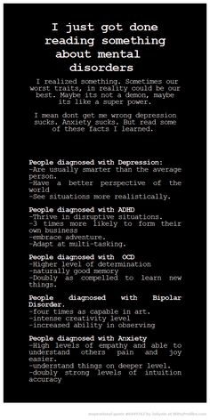 I just got done reading something about mental disorders I realized something. Sometimes our worst traits, in reality could be our best. Maybe its not a demon, maybe its like a super power. I mean dont get me wrong depression sucks. Anxiety sucks. But read some of these facts I learned. People diagnosed with Depression: -Are usually smarter than the average person. -Have a better perspective of the world -See situations more realistically. People diagnosed with ADHD -Thrive in disruptive sit... Mental Disorders, Psychology Facts, What’s Going On, Infj, Eminem, Writing Tips