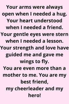 Message for Mom that says:

"Your arms were always open when I needed a hug.
Your heart understood when I needed a friend.
Your gentle eyes were stern when I needed a lesson.
Your strength and love have guided me and gave me wings to fly. You are even more than a mother to me. You are my best friend, my cheerleader, and my hero!" Mother Daughter Quotes For Mom I Love You, Second Mom Quotes From Daughter, Thank You Mum Quotes From Daughter, I Love You Mum Quotes, Mom Appreciation Quotes From Daughter, Amazing Mum Quotes, Quotes For Mum From Daughter, Nice Things To Say To Your Mom, Thank You Mom Quotes From Daughter