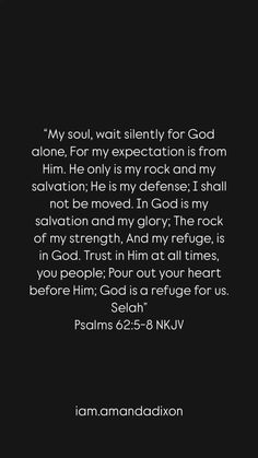 “My soul, wait silently for God alone, For my expectation is from Him. He only is my rock and my salvation; He is my defense; I shall not be moved. In God is my salvation and my glory; The rock of my strength, And my refuge, is in God. Trust in Him at all times, you people; Pour out your heart before Him; God is a refuge for us. Selah” ‭‭Psalms‬ ‭62‬:‭5‬-‭8‬ ‭NKJV‬‬ Psalms 62, Trust In Him, My Rock, My Strength, Orthodox Christianity, Scripture Quotes Bible, Scripture Quotes, My Soul