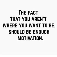 the fact that you aren't where you want to be, should be enough motivational