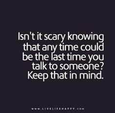 a quote that says, isn't it scary known that any time could be the last time you talk to someone keep that in mind