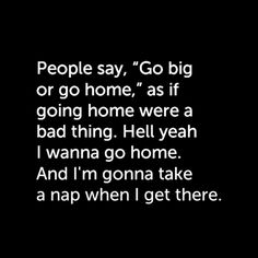 the words people say, go big or go home, as if going home were a bad thing