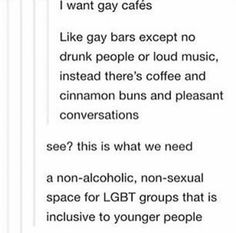 the text on this page says, i want gay cafes like gay bars except no drunk people or loud music instead there's coffee and cinnamon buns and pleasant conversations see?