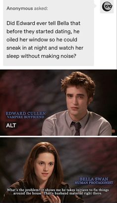 Anonymous asked: "Did Edward ever tell Bella that before they started dating, he oiled her window so he could sneak in at night and watch her sleep without making noise?"
Edward Cullen, vampire boyfriend: *distraught expression*
Bella Swan: "What's the problem? That shows me he takes initiative to fix things around the house. That's husband material right there." Keeping Up With The Cullen, Twilight Movie Scenes, Twilight Pics, Twilight Scenes, Twilight Edward, Tumblr Page