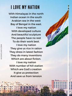 I love My Nation

With Himalayas in the north
Indian ocean in the south
Arabian sea in the west
Bay of Bengal in the east.
I love my nation
With developed culture
And beautiful sculpture
The people have no rest
To do their work best.
I love my nation
They give us rice in ration
They dress in latest fashion
They do many inventions
Which are about fiction.
I love my nation
With number of hill station
Which are God’s creation
It give us protection
And save us from tension Speech On Indian Culture, Poem On India In English, English Articles For School Magazine, Patriotic Quotes Indian, Indian Culture Quotes, Ideas For Independence Day, I Love India