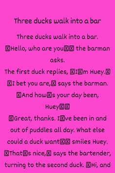 Three ducks walk into a bar. “Hello, who are you?” the barman asks. The first duck replies, “I’m Huey.” “I bet you are,” says the barman. “And how’s your day been, Huey?” “Great, thanks. I’ve been in and out of puddles all day. What else could a duck w...