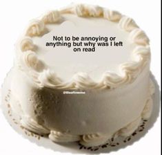 a white cake with the words not to be annoying or anything but why i left on read