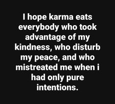 i hope karma eats everybody who took advantage of my kindness, who disturbs my peace, and who misreached me when i had only pure intentionss