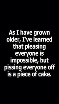 a black and white photo with the words as i have grown older, i've learned that pleasing everyone is impossible but pissing everyone off is a piece of cake