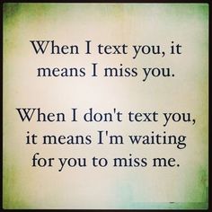 a quote that reads, when i text you, it means i miss you then i don't text you, it means i'm waiting for you to miss me