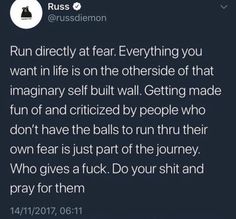 run directly at fear. everything you want in life is on the otherside of that imaginary self built wall. getting made fun of and criticized by people who dont have the balls to run thru their own fear is just part of the journey. who gives a fuck. do your shit and pray for them. Pray For Them, Right Time, Life Advice, Self Improvement Tips, Note To Self, Pretty Words, Pretty Quotes