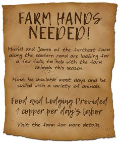 An edge-torn and dark-stained parchment reads; Farm Hands Needed! Muriel and James of the furthest farm along the eastern road are looking for a few folk to help with the farm animals this season. Must be available most days and be skilled with a variety of animals. Food and lodging provided - 1 copper per day’s labor. Visit the farm for more details. Dnd Quests, Dnd Tavern, Dnd Decor, Game Hook, Quest Ideas, Quest Board, Dnd Encounters, Hook Ideas