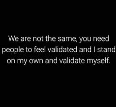 we are not the same, you need people to feel valitated and i stand on my own and validate myself