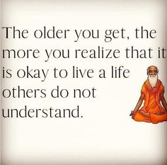 the older you get, the more you realize that it is okay to live a life others do not understand